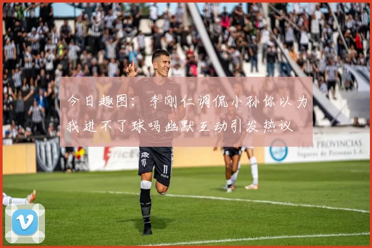 今日趣图：李刚仁调侃小孙你以为我进不了球吗幽默互动引发热议