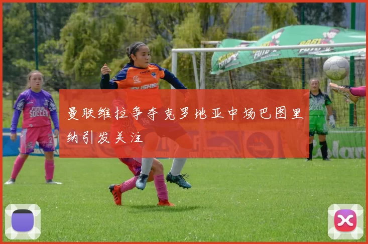 曼联维拉争夺克罗地亚中场巴图里纳引发关注