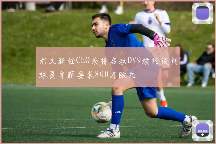 尤文新任CEO或将启动DV9续约谈判球员年薪要求800万欧元