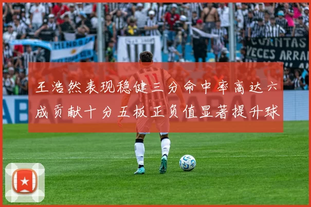 王浩然表现稳健三分命中率高达六成贡献十分五板正负值显著提升球队表现