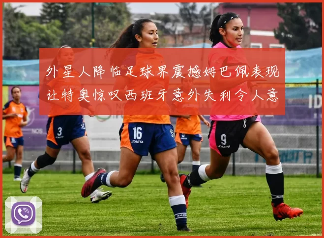 外星人降临足球界震撼姆巴佩表现让特奥惊叹西班牙意外失利令人意外