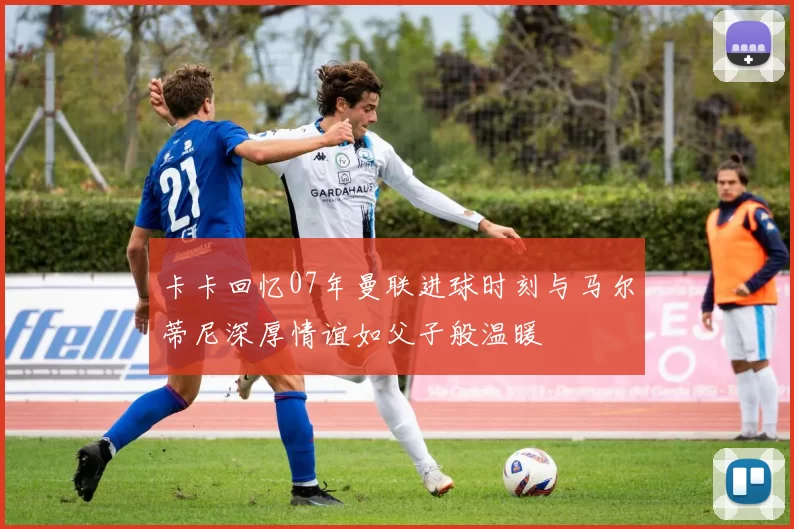 卡卡回忆07年曼联进球时刻与马尔蒂尼深厚情谊如父子般温暖
