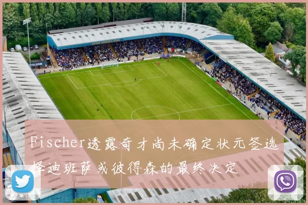 Fischer透露奇才尚未确定状元签选择迪班萨或彼得森的最终决定
