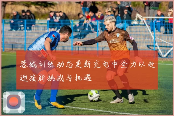 蓉城训练动态更新充电中全力以赴迎接新挑战与机遇