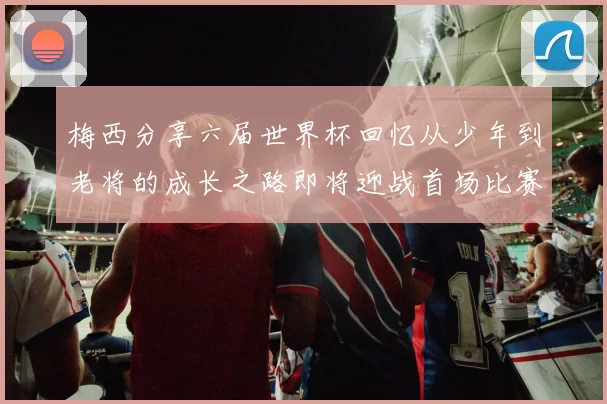 梅西分享六届世界杯回忆从少年到老将的成长之路即将迎战首场比赛