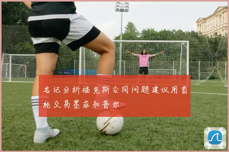 名记分析福克斯合同问题建议用首轮交易墨菲和普尔