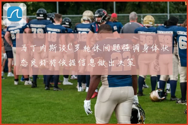 马丁内斯谈C罗轮休问题强调身体状态良好将依据信息做出决策