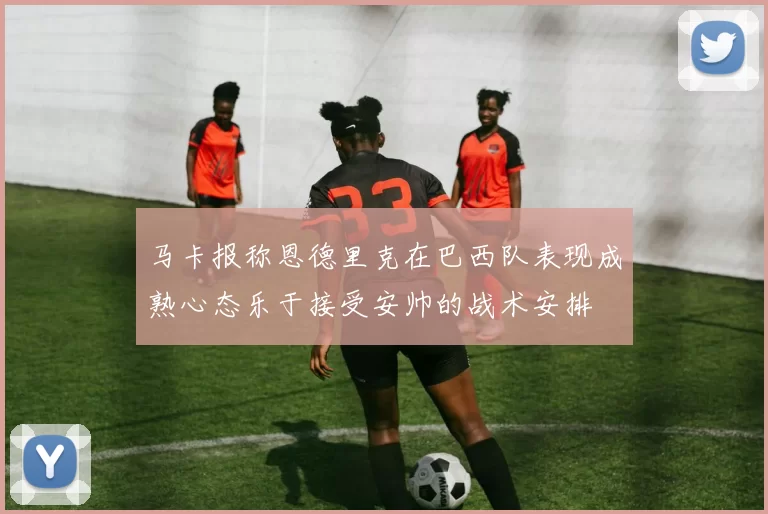 马卡报称恩德里克在巴西队表现成熟心态乐于接受安帅的战术安排