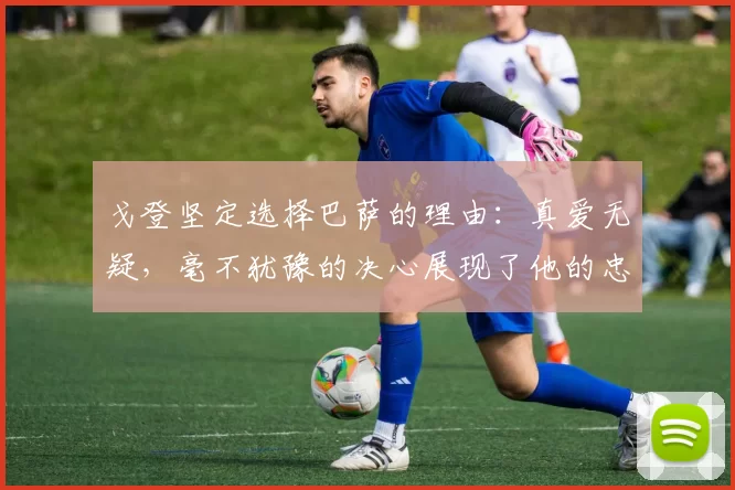 戈登坚定选择巴萨的理由：真爱无疑，毫不犹豫的决心展现了他的忠诚