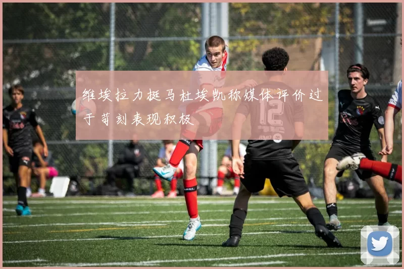 维埃拉力挺马杜埃凯称媒体评价过于苛刻表现积极