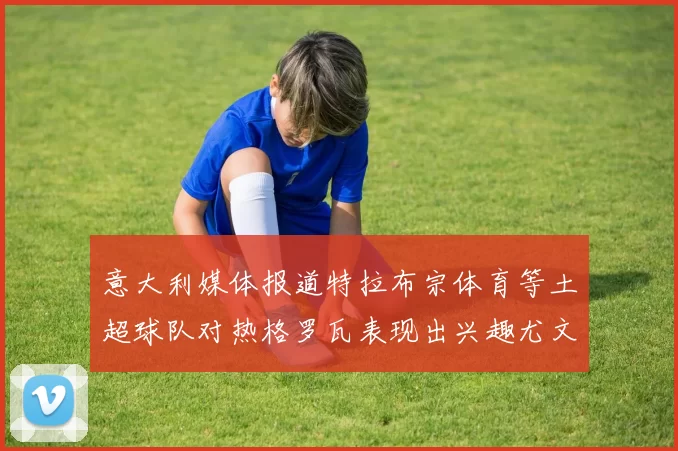 意大利媒体报道特拉布宗体育等土超球队对热格罗瓦表现出兴趣尤文图斯愿意出售这名球员